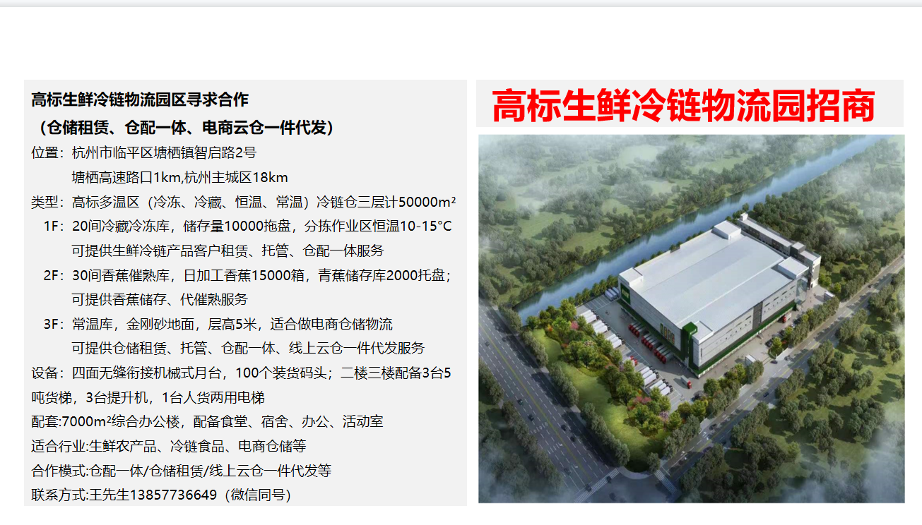 高标生鲜冷链物流园寻求合作(仓储租赁、仓配一体、电商云仓一件代发) 位置:杭州市临平区塘栖镇智启路2号(塘栖高速路口1km,杭州主城区18km) 类型:高标多温区(冷冻、冷藏、恒温、常温)冷链仓三层计50000平米 适合行业:生鲜农产品、冷链食品、电商仓储等 合作模式:仓配一体、仓储租赁、线上云仓一件代发等 联系方式:王先生13857736649(微信同号)